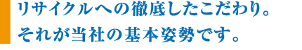 リサイクルへの徹底したこだわり。それが当社の基本姿勢です。